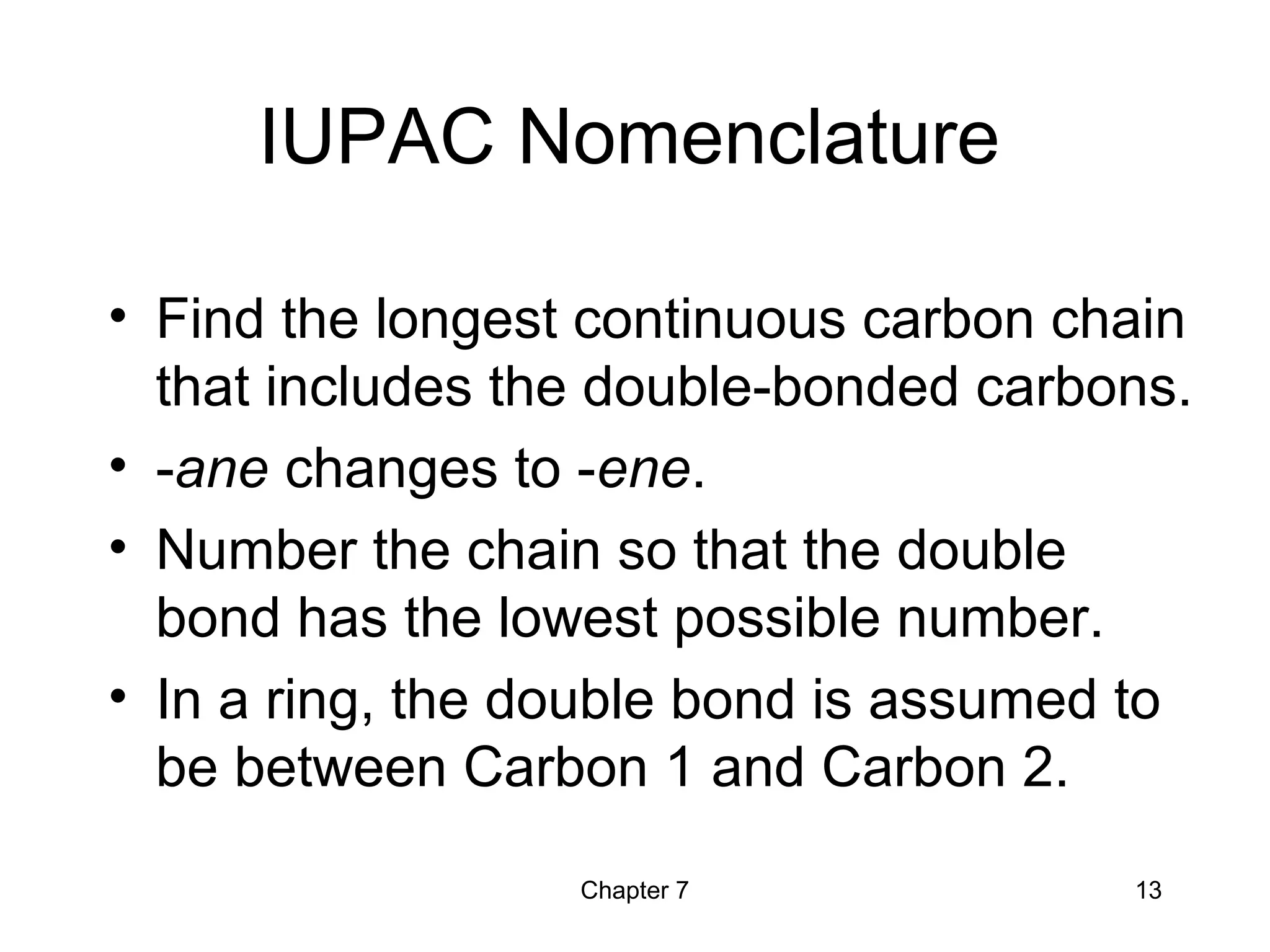 Chapter 7 13
IUPAC Nomenclature
• Find the longest continuous carbon chain
that includes the double-bonded carbons.
• -ane changes to -ene.
• Number the chain so that the double
bond has the lowest possible number.
• In a ring, the double bond is assumed to
be between Carbon 1 and Carbon 2.
 