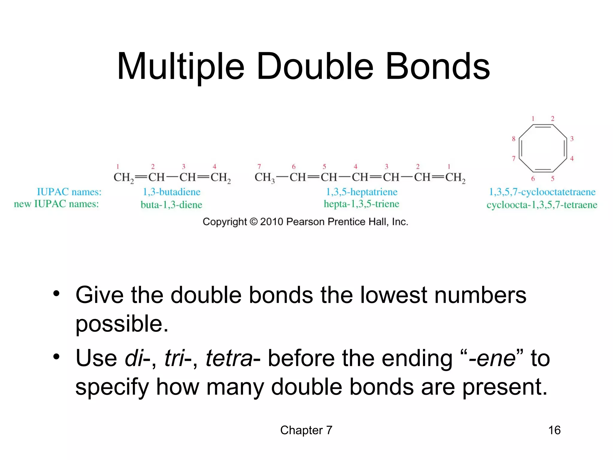 Chapter 7 16
Multiple Double Bonds
• Give the double bonds the lowest numbers
possible.
• Use di-, tri-, tetra- before the ending “-ene” to
specify how many double bonds are present.
 