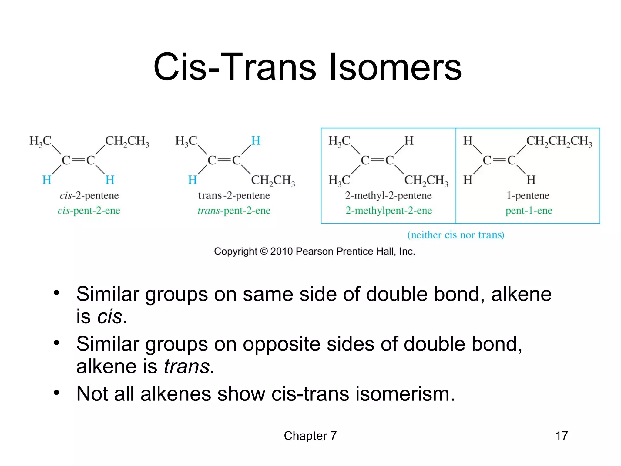 Chapter 7 17
Cis-Trans Isomers
• Similar groups on same side of double bond, alkene
is cis.
• Similar groups on opposite sides of double bond,
alkene is trans.
• Not all alkenes show cis-trans isomerism.
 