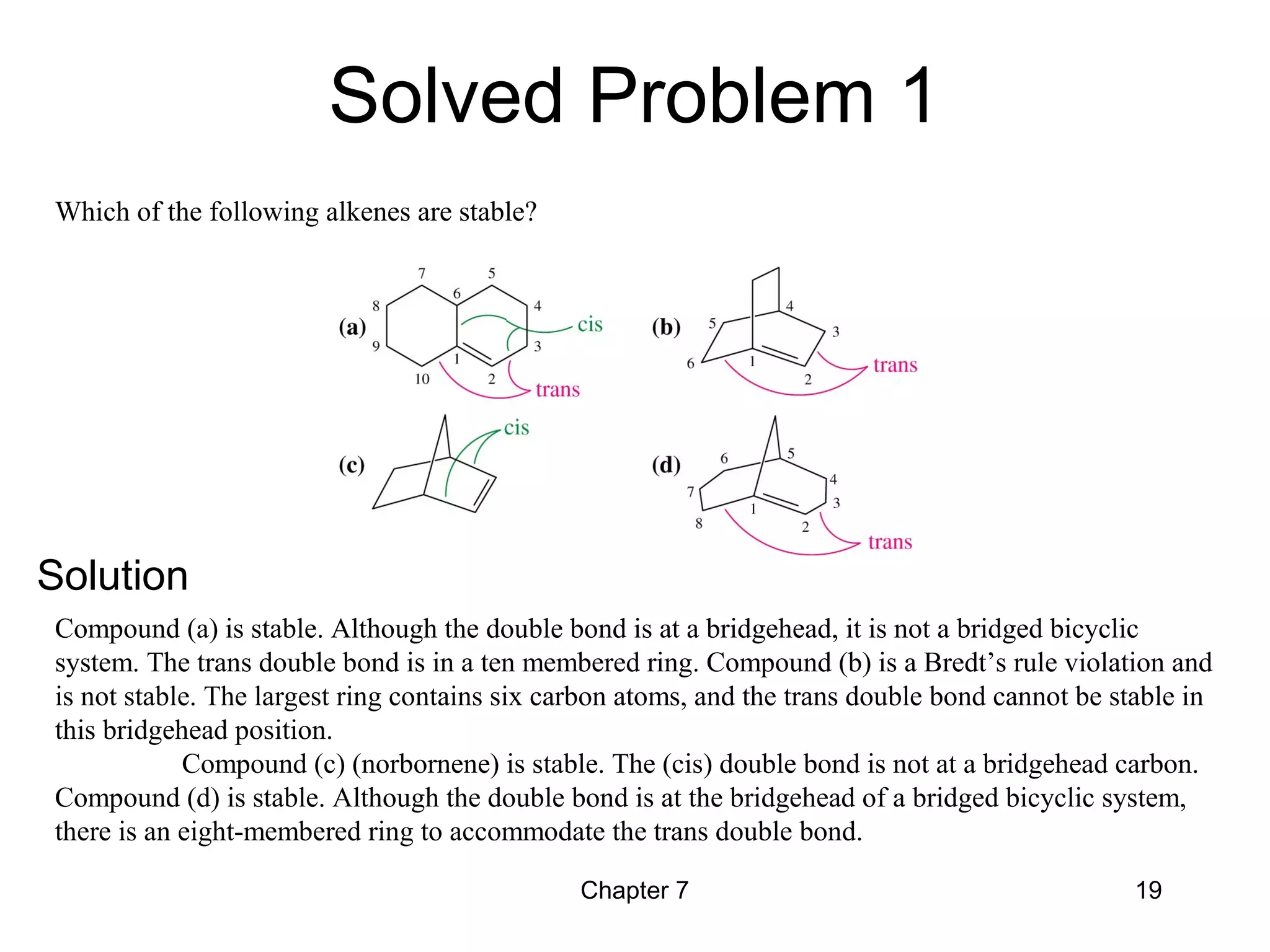 Chapter 7 19
Compound (a) is stable. Although the double bond is at a bridgehead, it is not a bridged bicyclic
system. The trans double bond is in a ten membered ring. Compound (b) is a Bredt’s rule violation and
is not stable. The largest ring contains six carbon atoms, and the trans double bond cannot be stable in
this bridgehead position.
Compound (c) (norbornene) is stable. The (cis) double bond is not at a bridgehead carbon.
Compound (d) is stable. Although the double bond is at the bridgehead of a bridged bicyclic system,
there is an eight-membered ring to accommodate the trans double bond.
Which of the following alkenes are stable?
Solved Problem 1
Solution
 