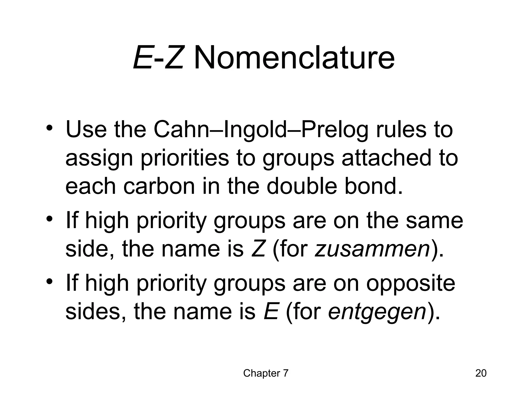Chapter 7 20
E-Z Nomenclature
• Use the Cahn–Ingold–Prelog rules to
assign priorities to groups attached to
each carbon in the double bond.
• If high priority groups are on the same
side, the name is Z (for zusammen).
• If high priority groups are on opposite
sides, the name is E (for entgegen).
 