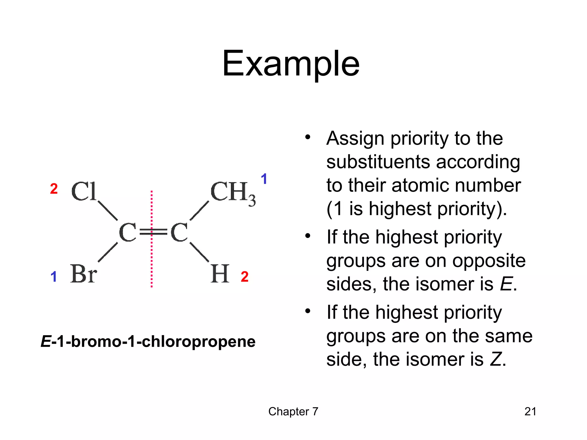 Chapter 7 21
Example
• Assign priority to the
substituents according
to their atomic number
(1 is highest priority).
• If the highest priority
groups are on opposite
sides, the isomer is E.
• If the highest priority
groups are on the same
side, the isomer is Z.
1
2
1
2
E-1-bromo-1-chloropropene
 
