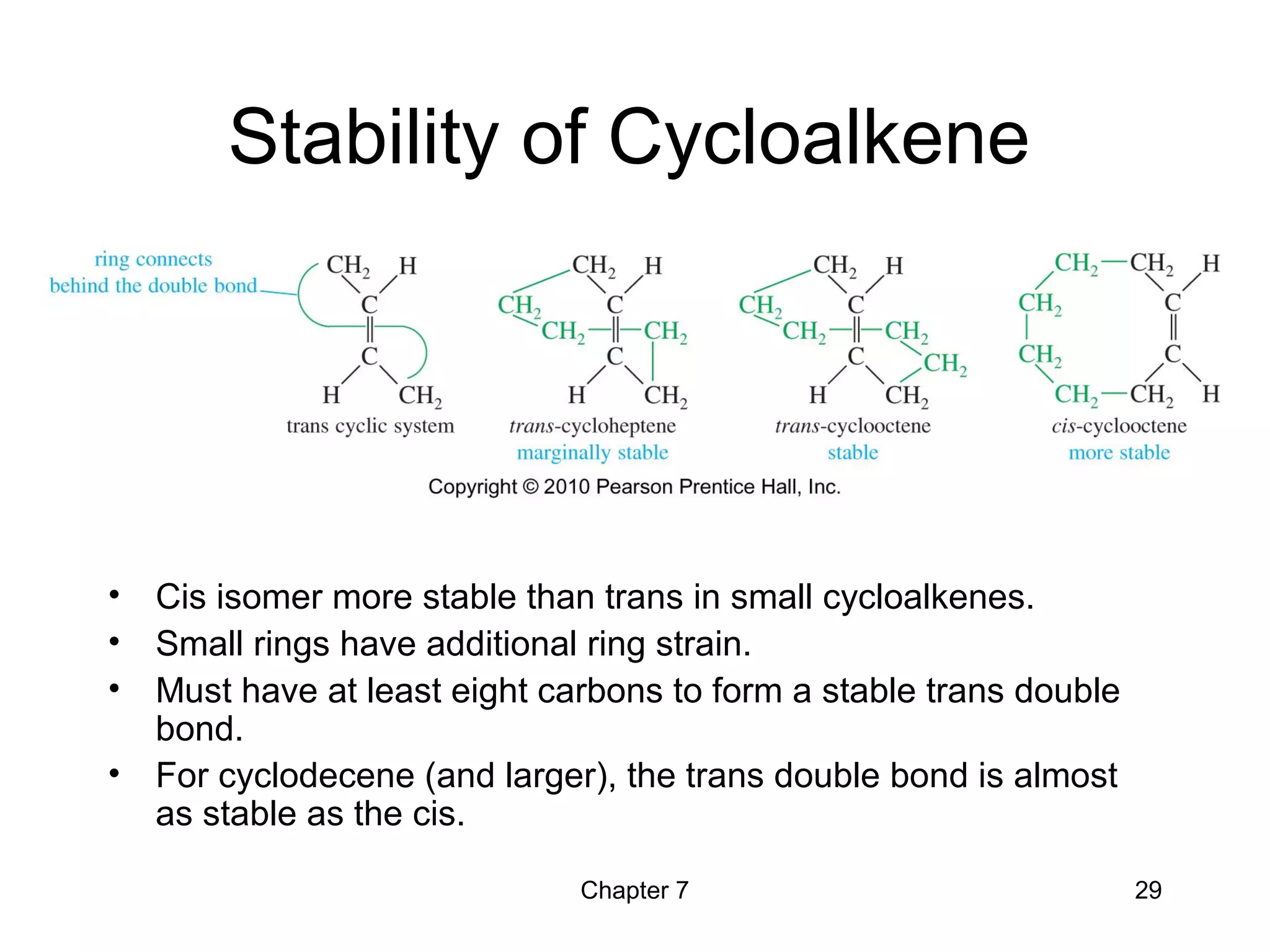 Chapter 7 29
Stability of Cycloalkene
• Cis isomer more stable than trans in small cycloalkenes.
• Small rings have additional ring strain.
• Must have at least eight carbons to form a stable trans double
bond.
• For cyclodecene (and larger), the trans double bond is almost
as stable as the cis.
 