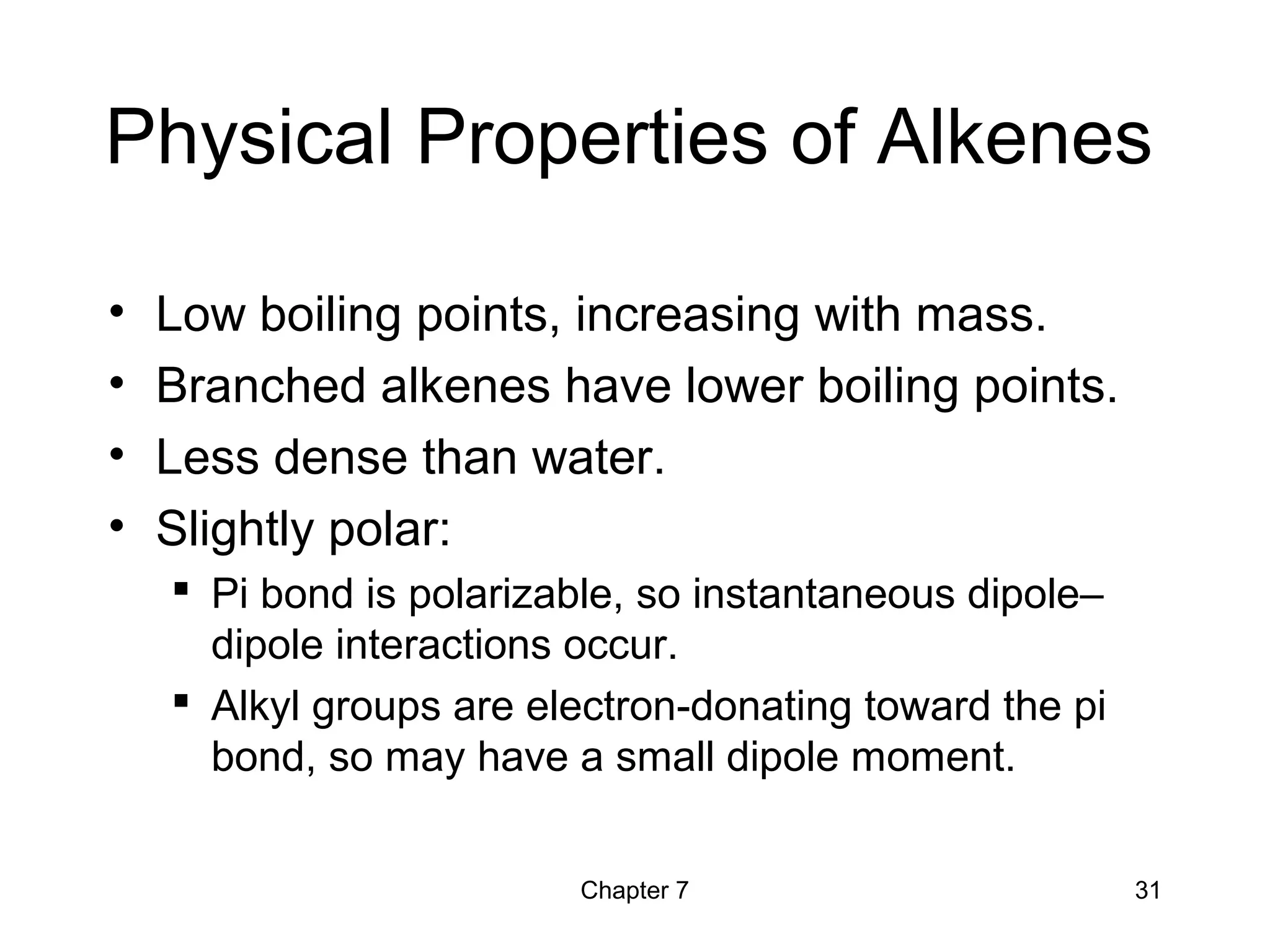 Chapter 7 31
Physical Properties of Alkenes
• Low boiling points, increasing with mass.
• Branched alkenes have lower boiling points.
• Less dense than water.
• Slightly polar:
 Pi bond is polarizable, so instantaneous dipole–
dipole interactions occur.
 Alkyl groups are electron-donating toward the pi
bond, so may have a small dipole moment.
 