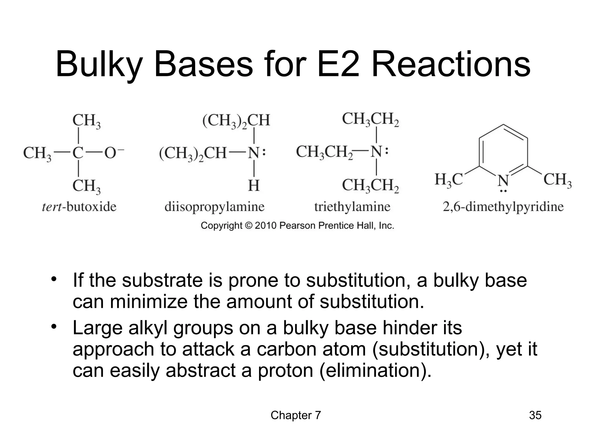 Chapter 7 35
Bulky Bases for E2 Reactions
• If the substrate is prone to substitution, a bulky base
can minimize the amount of substitution.
• Large alkyl groups on a bulky base hinder its
approach to attack a carbon atom (substitution), yet it
can easily abstract a proton (elimination).
 
