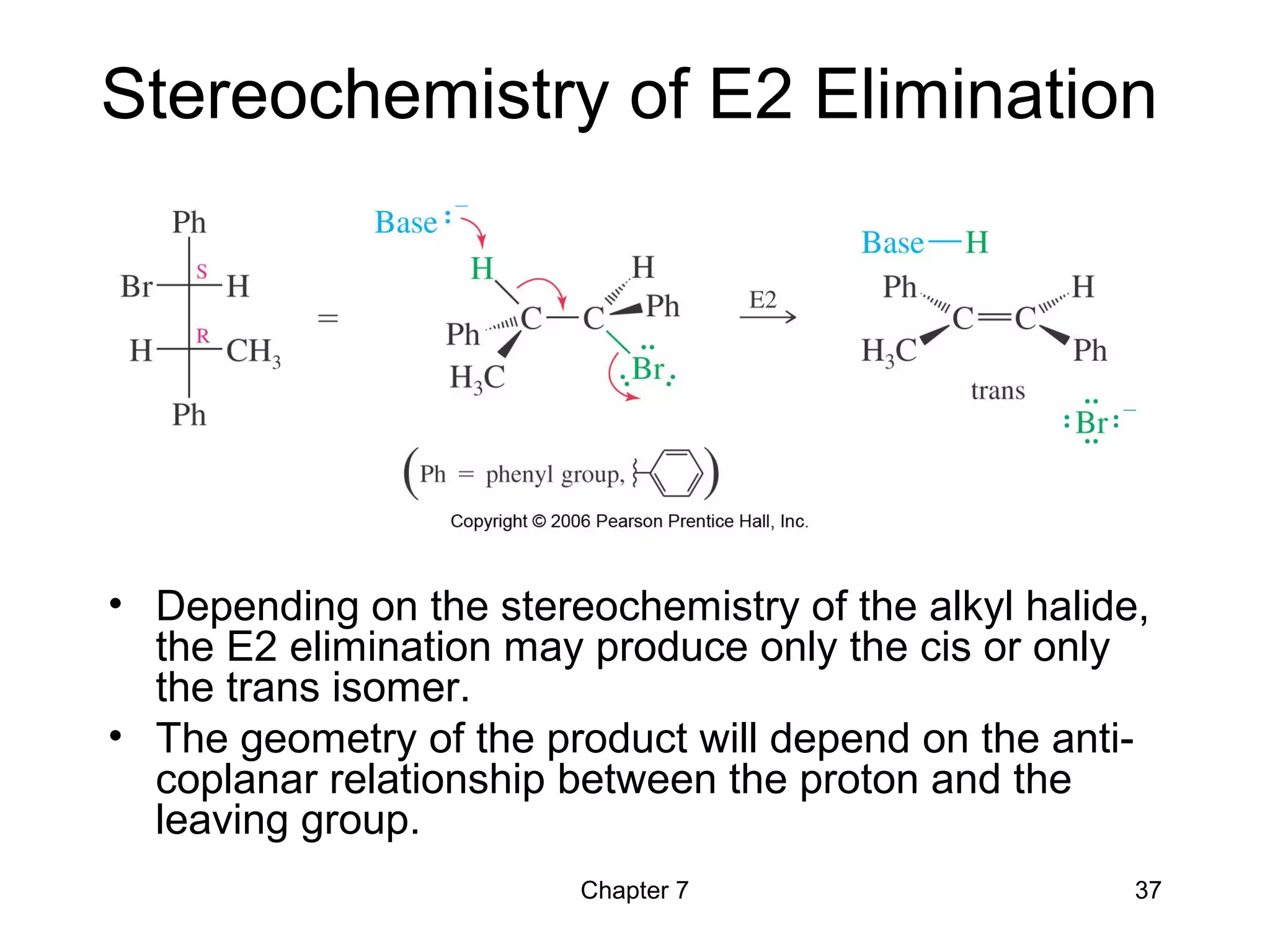 Chapter 7 37
Stereochemistry of E2 Elimination
• Depending on the stereochemistry of the alkyl halide,
the E2 elimination may produce only the cis or only
the trans isomer.
• The geometry of the product will depend on the anti-
coplanar relationship between the proton and the
leaving group.
 
