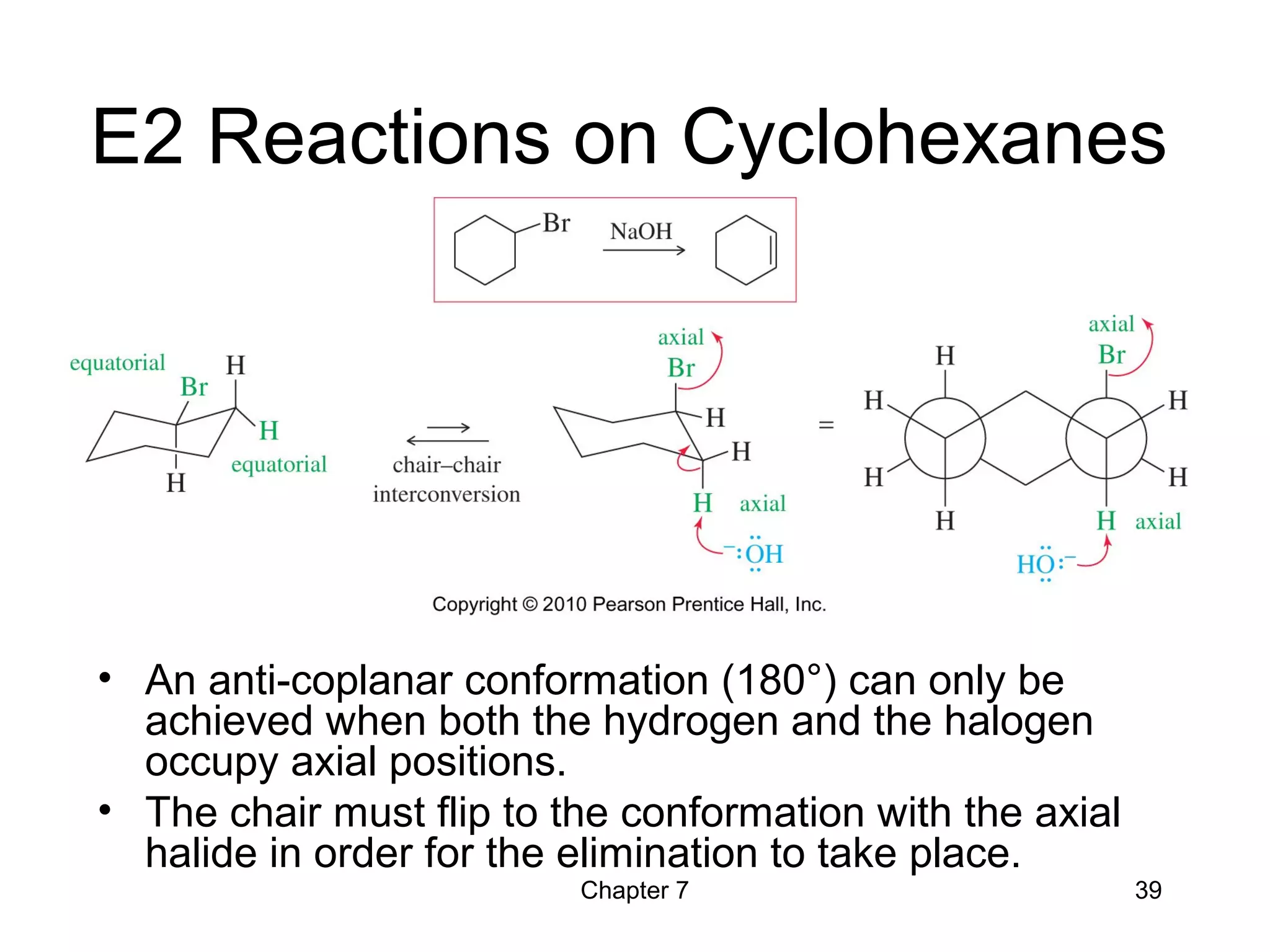 Chapter 7 39
E2 Reactions on Cyclohexanes
• An anti-coplanar conformation (180°) can only be
achieved when both the hydrogen and the halogen
occupy axial positions.
• The chair must flip to the conformation with the axial
halide in order for the elimination to take place.
 