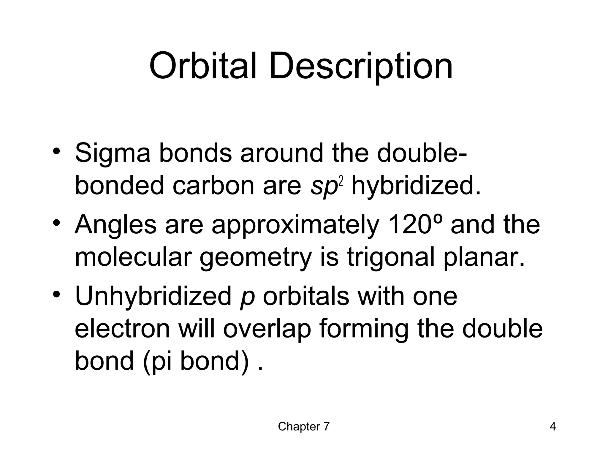 Chapter 7 4
Orbital Description
• Sigma bonds around the double-
bonded carbon are sp2
hybridized.
• Angles are approximately 120º and the
molecular geometry is trigonal planar.
• Unhybridized p orbitals with one
electron will overlap forming the double
bond (pi bond) .
 