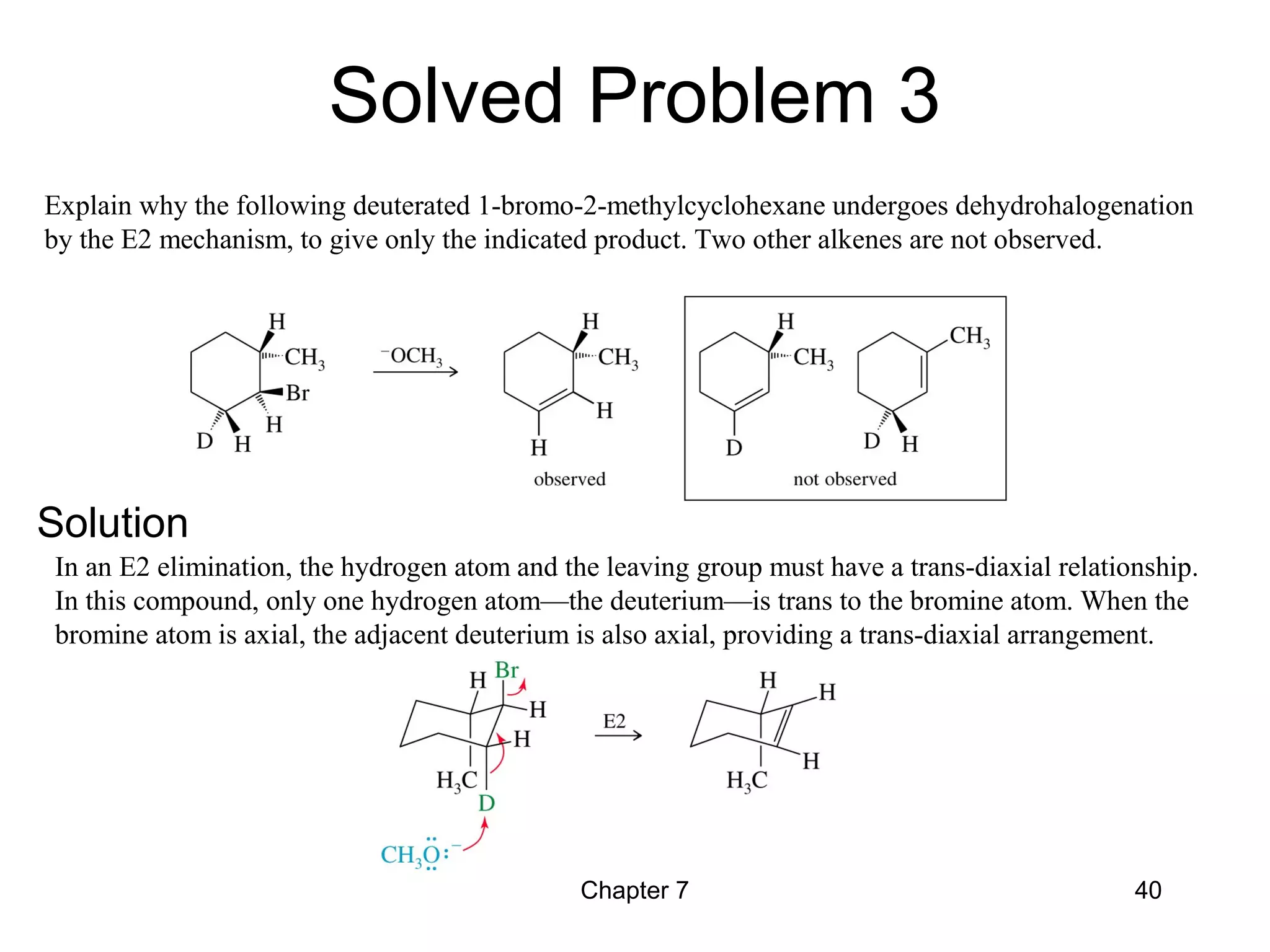 Chapter 7 40
Explain why the following deuterated 1-bromo-2-methylcyclohexane undergoes dehydrohalogenation
by the E2 mechanism, to give only the indicated product. Two other alkenes are not observed.
In an E2 elimination, the hydrogen atom and the leaving group must have a trans-diaxial relationship.
In this compound, only one hydrogen atom—the deuterium—is trans to the bromine atom. When the
bromine atom is axial, the adjacent deuterium is also axial, providing a trans-diaxial arrangement.
Solved Problem 3
Solution
 
