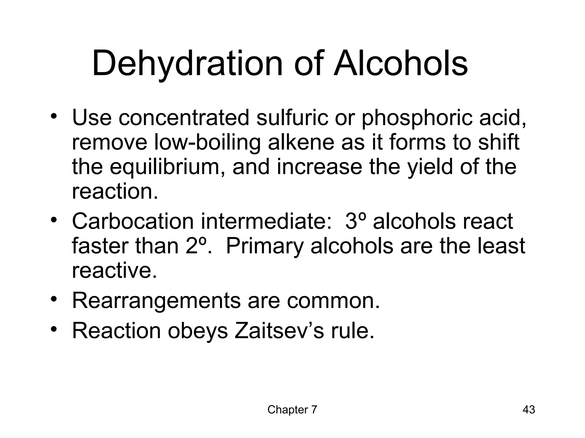 Chapter 7 43
Dehydration of Alcohols
• Use concentrated sulfuric or phosphoric acid,
remove low-boiling alkene as it forms to shift
the equilibrium, and increase the yield of the
reaction.
• Carbocation intermediate: 3º alcohols react
faster than 2º. Primary alcohols are the least
reactive.
• Rearrangements are common.
• Reaction obeys Zaitsev’s rule.
 