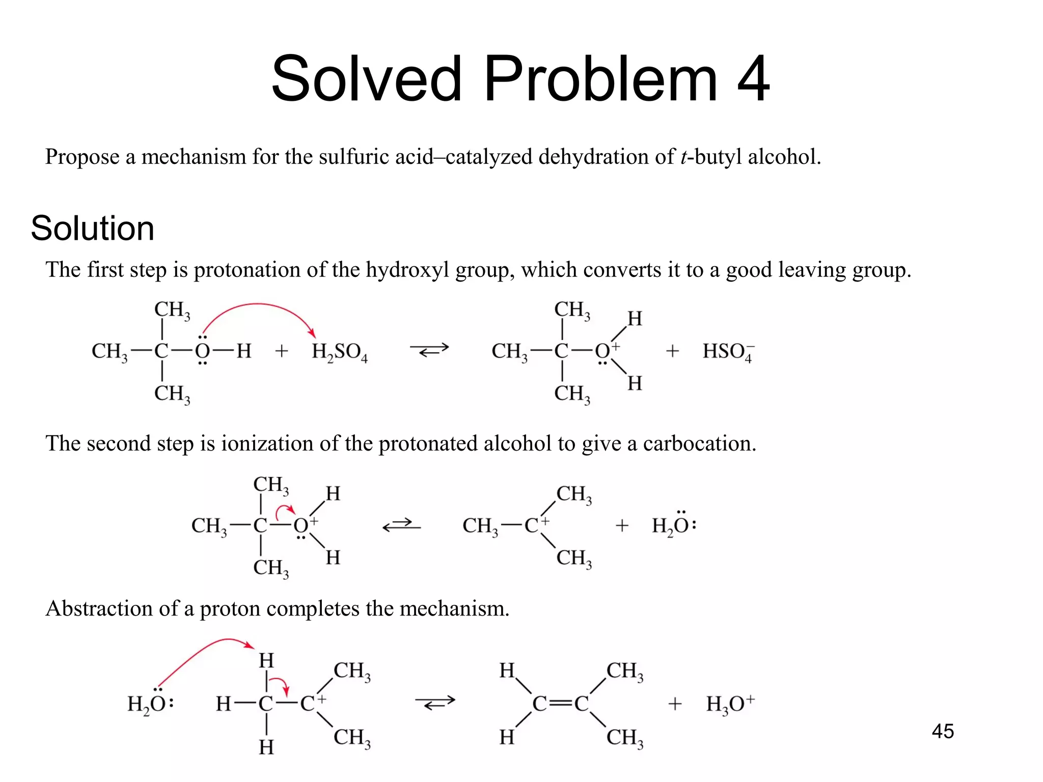 Chapter 7 45
Propose a mechanism for the sulfuric acid–catalyzed dehydration of t-butyl alcohol.
The first step is protonation of the hydroxyl group, which converts it to a good leaving group.
The second step is ionization of the protonated alcohol to give a carbocation.
Abstraction of a proton completes the mechanism.
Solved Problem 4
Solution
 