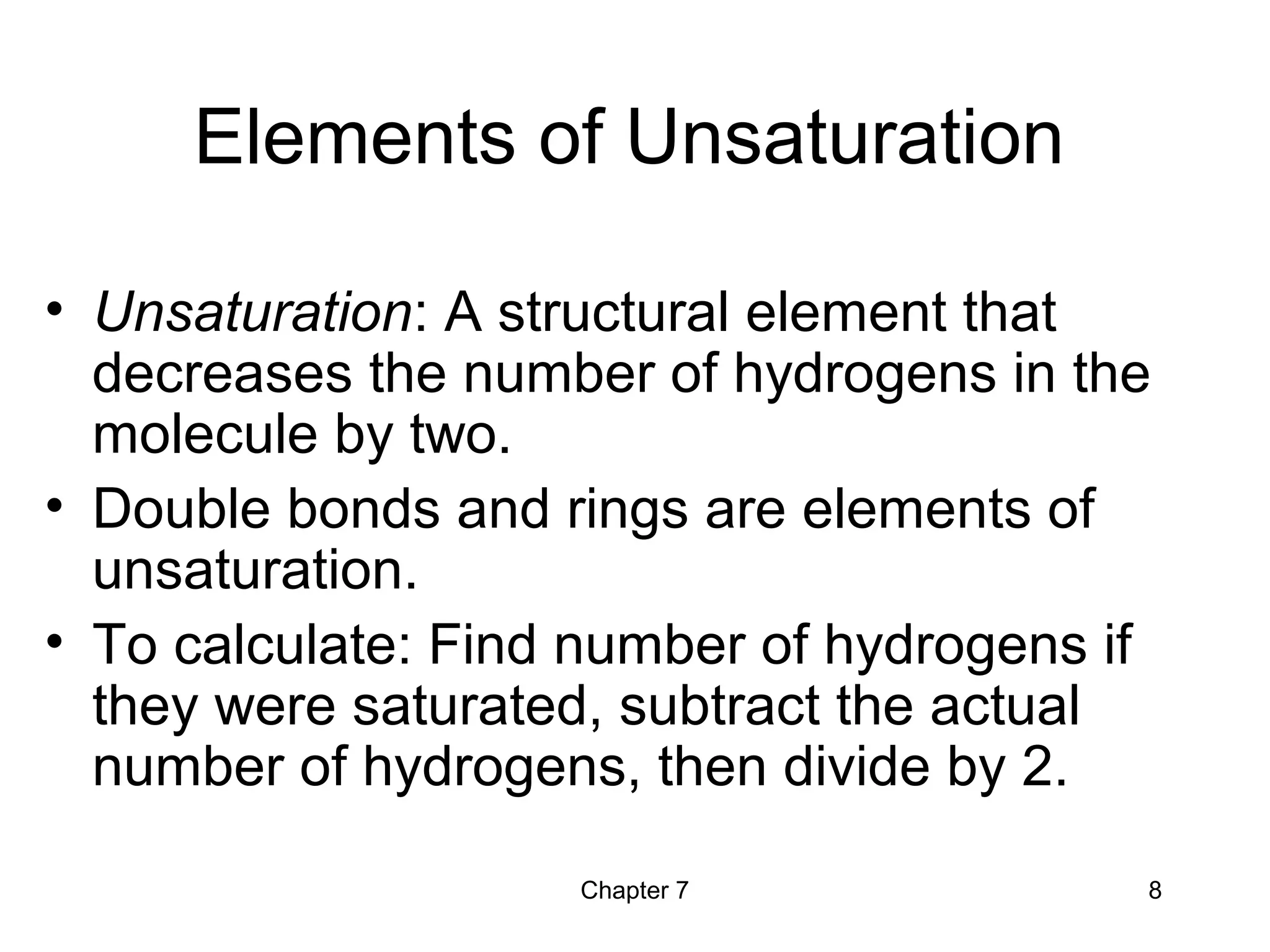 Chapter 7 8
Elements of Unsaturation
• Unsaturation: A structural element that
decreases the number of hydrogens in the
molecule by two.
• Double bonds and rings are elements of
unsaturation.
• To calculate: Find number of hydrogens if
they were saturated, subtract the actual
number of hydrogens, then divide by 2.
 
