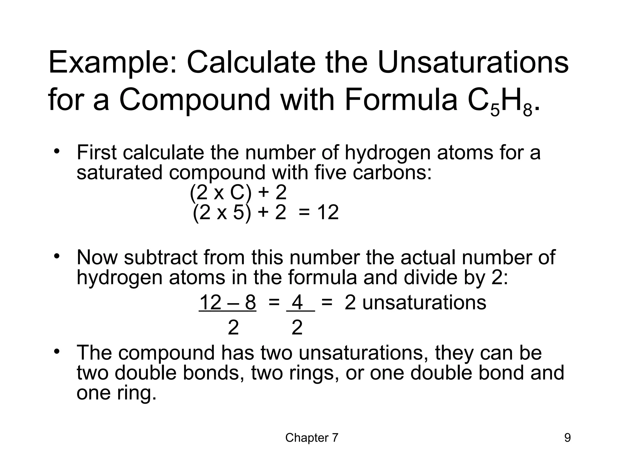 Chapter 7 9
Example: Calculate the Unsaturations
for a Compound with Formula C5H8.
• First calculate the number of hydrogen atoms for a
saturated compound with five carbons:
(2 x C) + 2
(2 x 5) + 2 = 12
• Now subtract from this number the actual number of
hydrogen atoms in the formula and divide by 2:
12 – 8 = 4 = 2 unsaturations
2 2
• The compound has two unsaturations, they can be
two double bonds, two rings, or one double bond and
one ring.
 