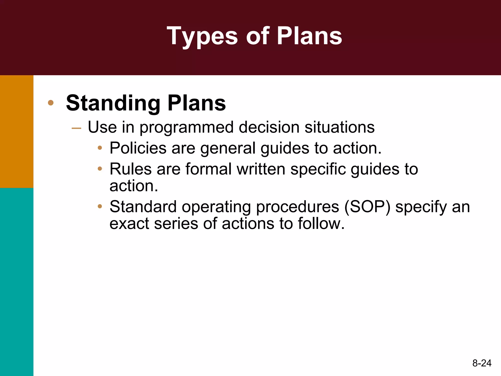 Types of Plans Standing Plans Use in programmed decision situations Policies are general guides to action. Rules are formal written specific guides to action. Standard operating procedures (SOP) specify an exact series of actions to follow. 8- 