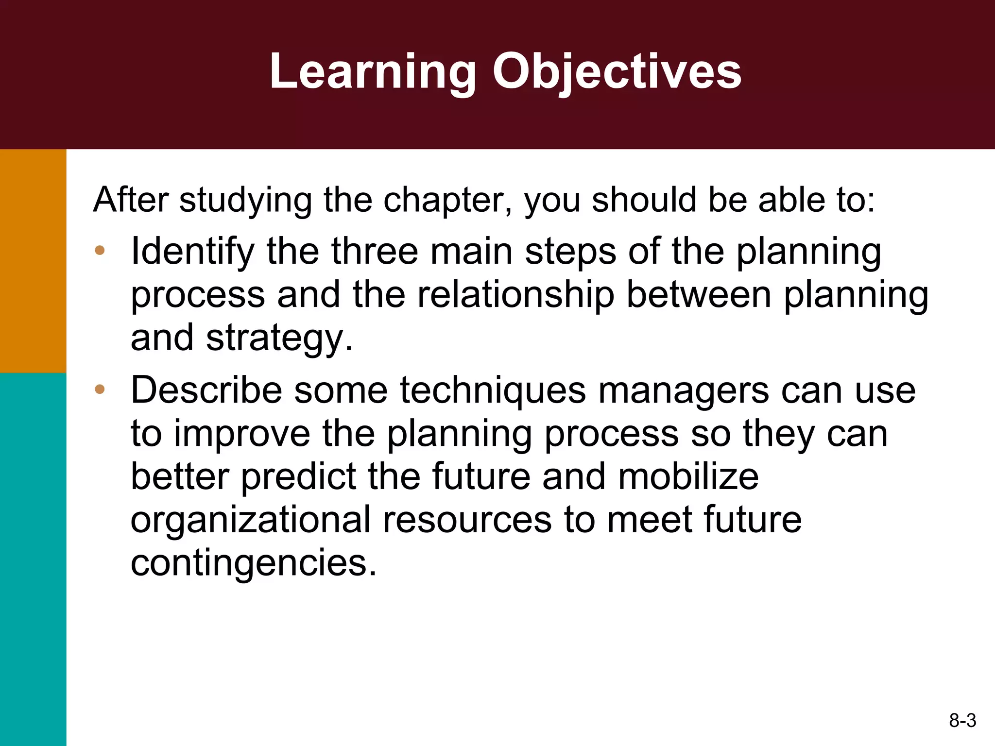 Learning Objectives After studying the chapter, you should be able to: Identify the three main steps of the planning process and the relationship between planning and strategy. Describe some techniques managers can use to improve the planning process so they can better predict the future and mobilize organizational resources to meet future contingencies. 8- 