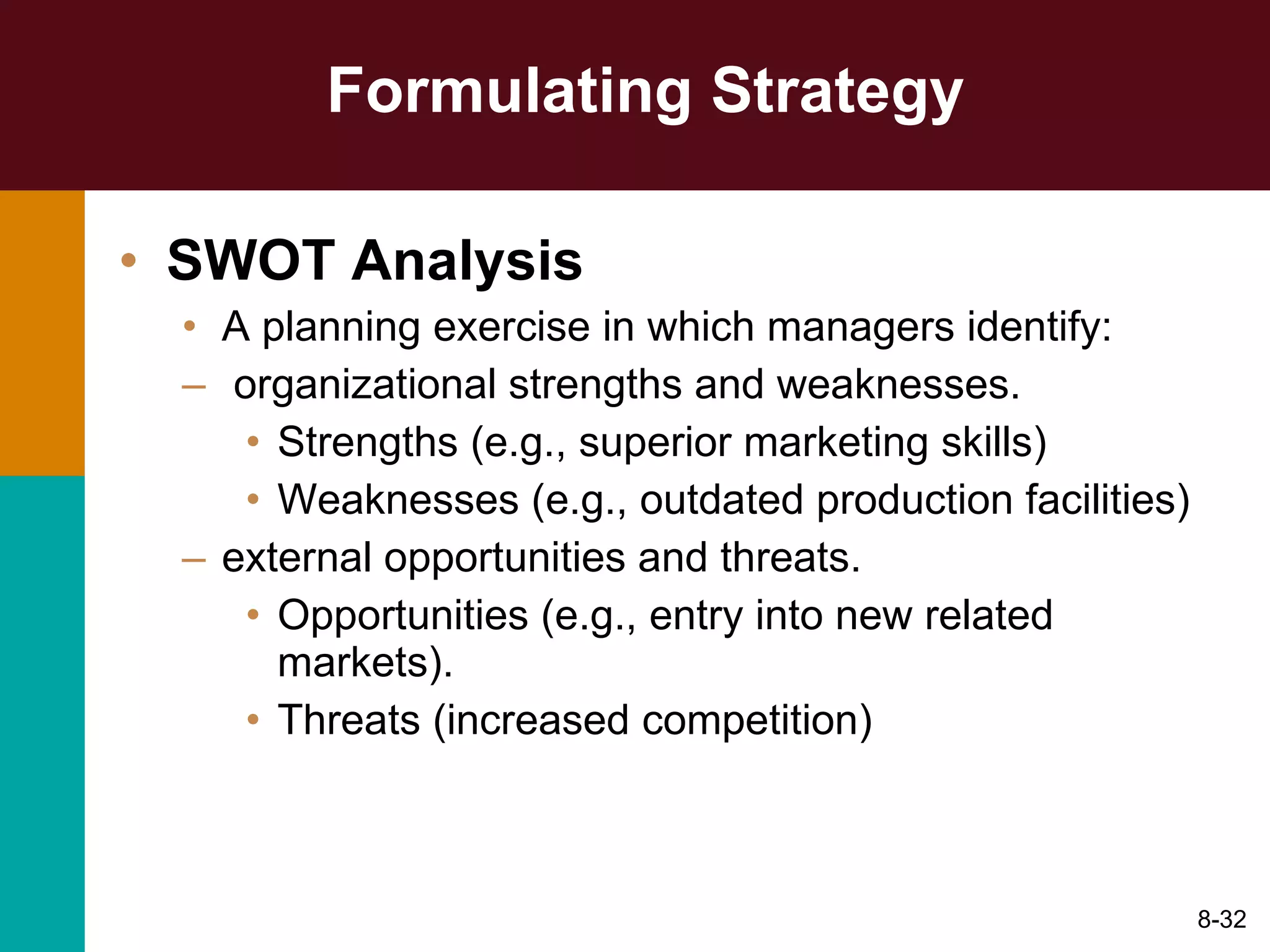 Formulating Strategy SWOT Analysis A planning exercise in which managers identify: organizational strengths and weaknesses. Strengths (e.g., superior marketing skills) Weaknesses (e.g., outdated production facilities) external opportunities and threats. Opportunities (e.g., entry into new related markets). Threats (increased competition) 8- 