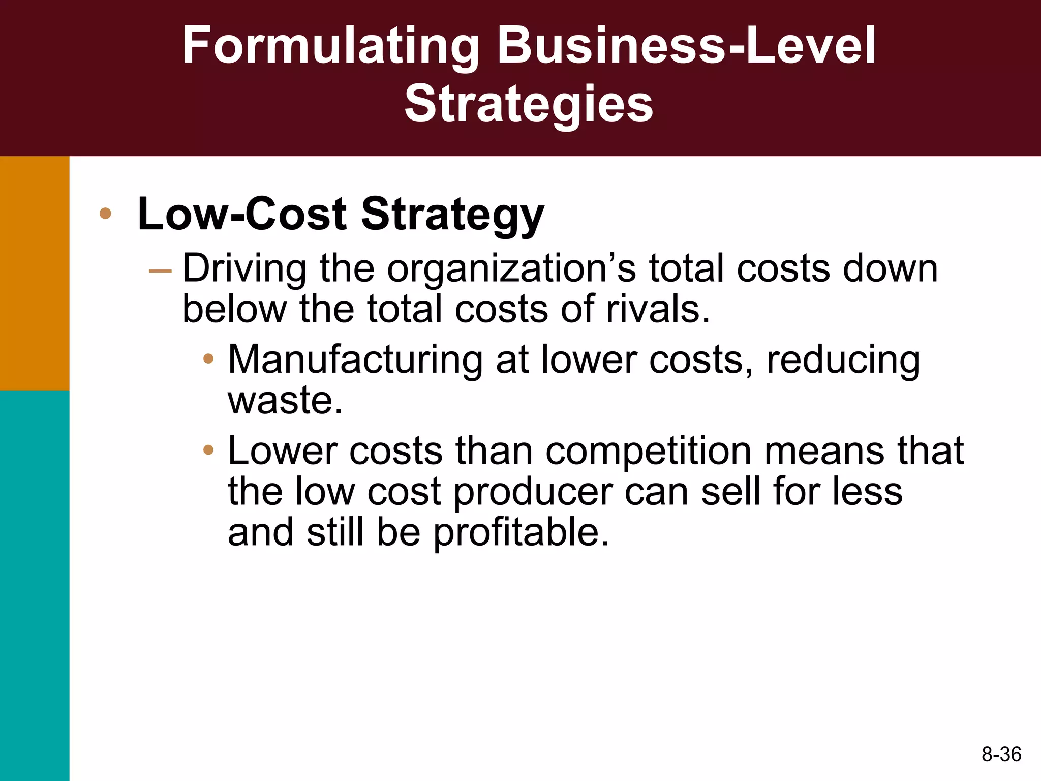 Formulating Business-Level Strategies Low-Cost Strategy Driving the organization’s total costs down below the total costs of rivals. Manufacturing at lower costs, reducing waste. Lower costs than competition means that the low cost producer can sell for less and still be profitable. 8- 