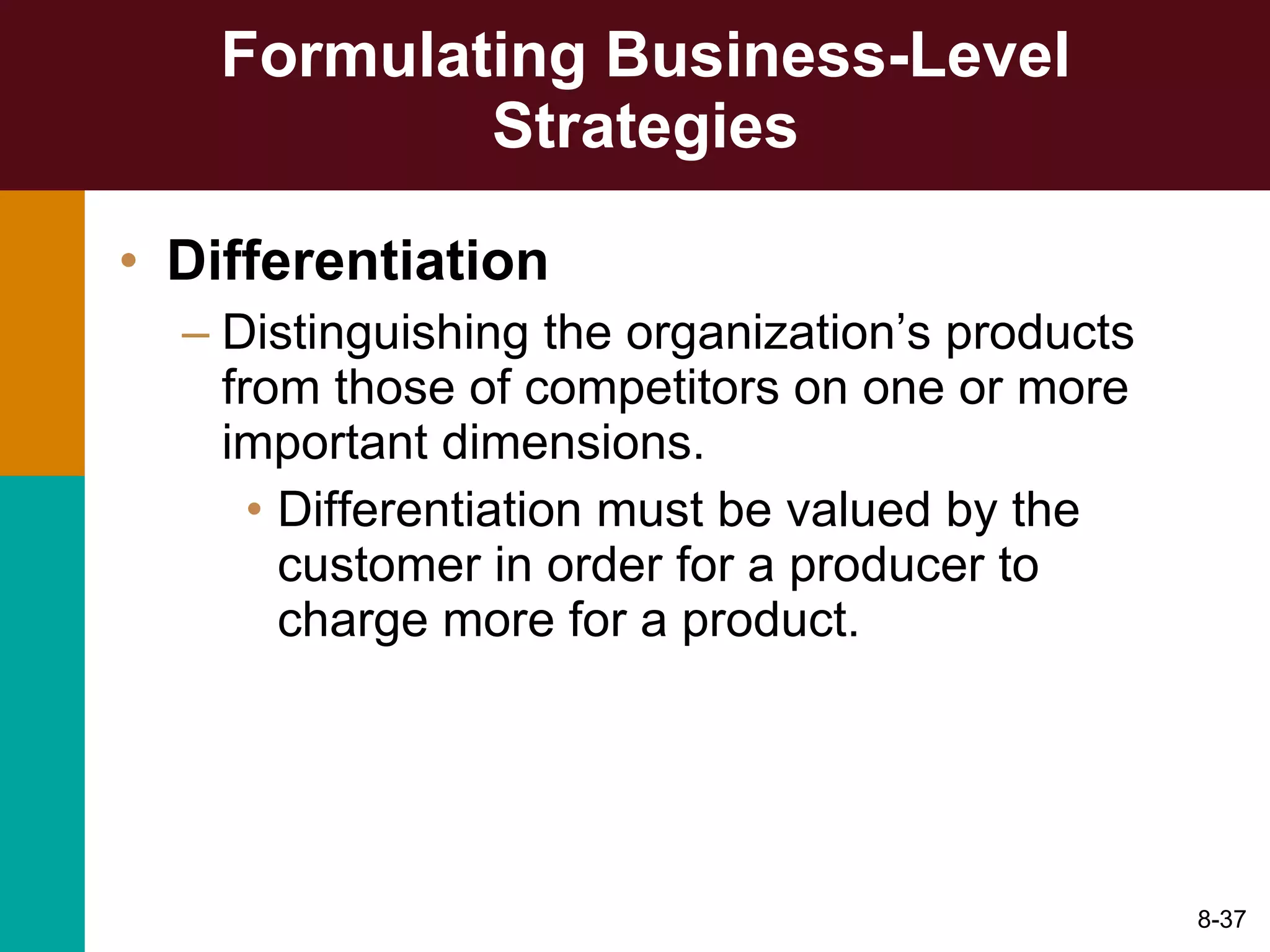 Formulating Business-Level Strategies Differentiation Distinguishing the organization’s products from those of competitors on one or more important dimensions. Differentiation must be valued by the customer in order for a producer to charge more for a product. 8- 