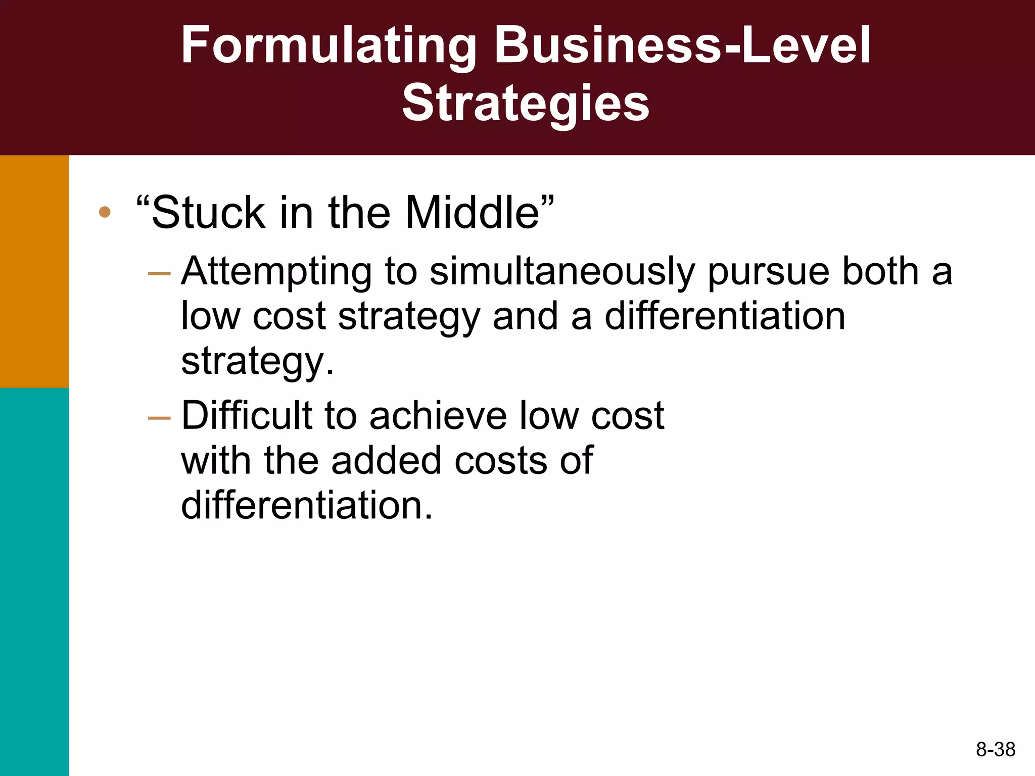 Formulating Business-Level Strategies “ Stuck in the Middle” Attempting to simultaneously pursue both a low cost strategy and a differentiation strategy. Difficult to achieve low cost  with the added costs of  differentiation. 8- 