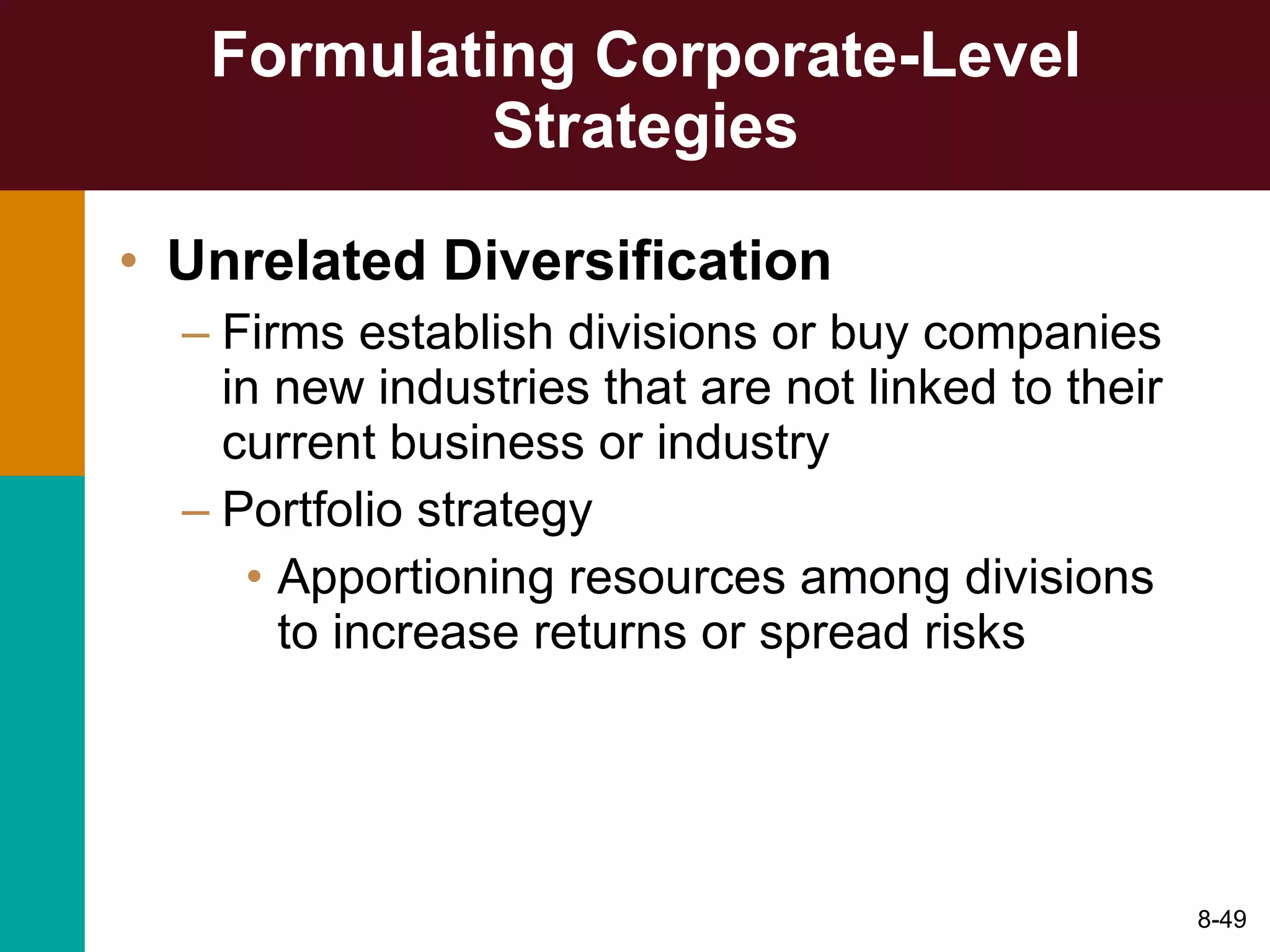 Formulating Corporate-Level Strategies Unrelated Diversification Firms establish divisions or buy companies in new industries that are not linked to their current business or industry Portfolio strategy Apportioning resources among divisions to increase returns or spread risks 8- 