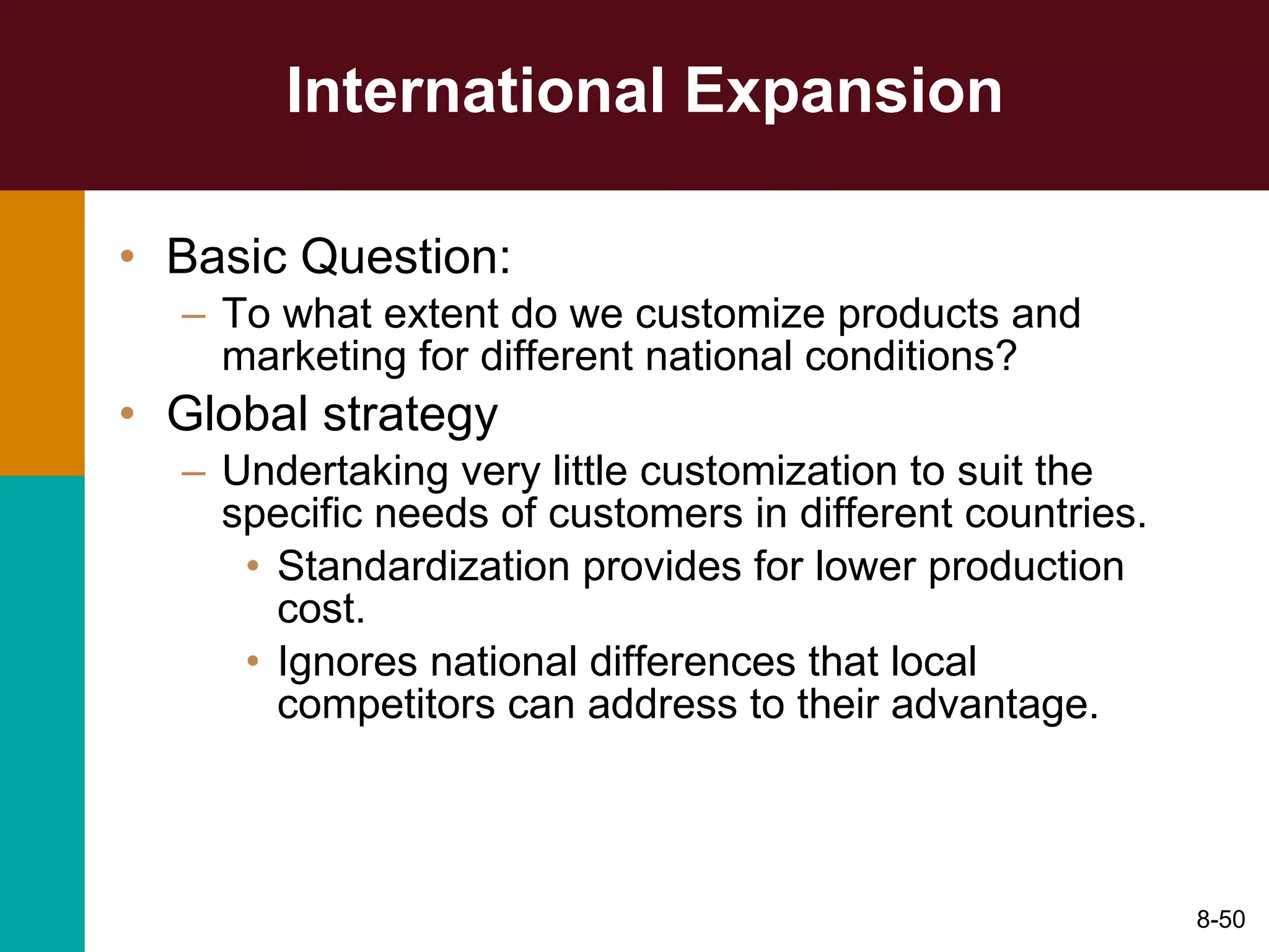 International Expansion Basic Question: To what extent do we customize products and marketing for different national conditions? Global strategy Undertaking very little customization to suit the specific needs of customers in different countries. Standardization provides for lower production cost. Ignores national differences that local competitors can address to their advantage. 8- 