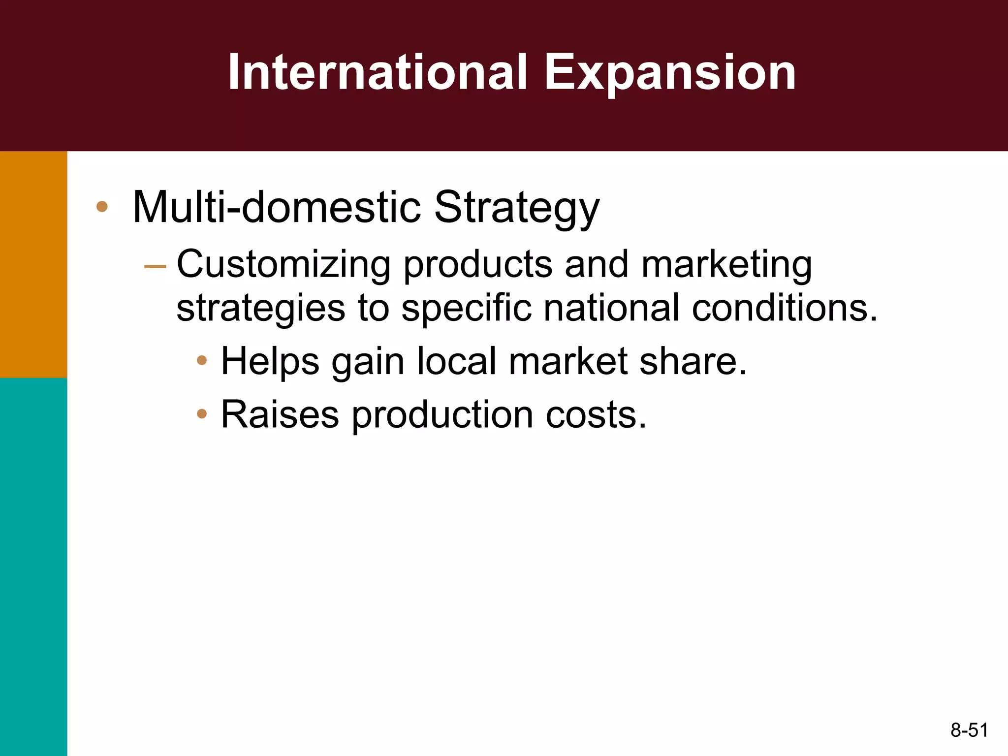 International Expansion Multi-domestic Strategy Customizing products and marketing strategies to specific national conditions. Helps gain local market share. Raises production costs. 8- 