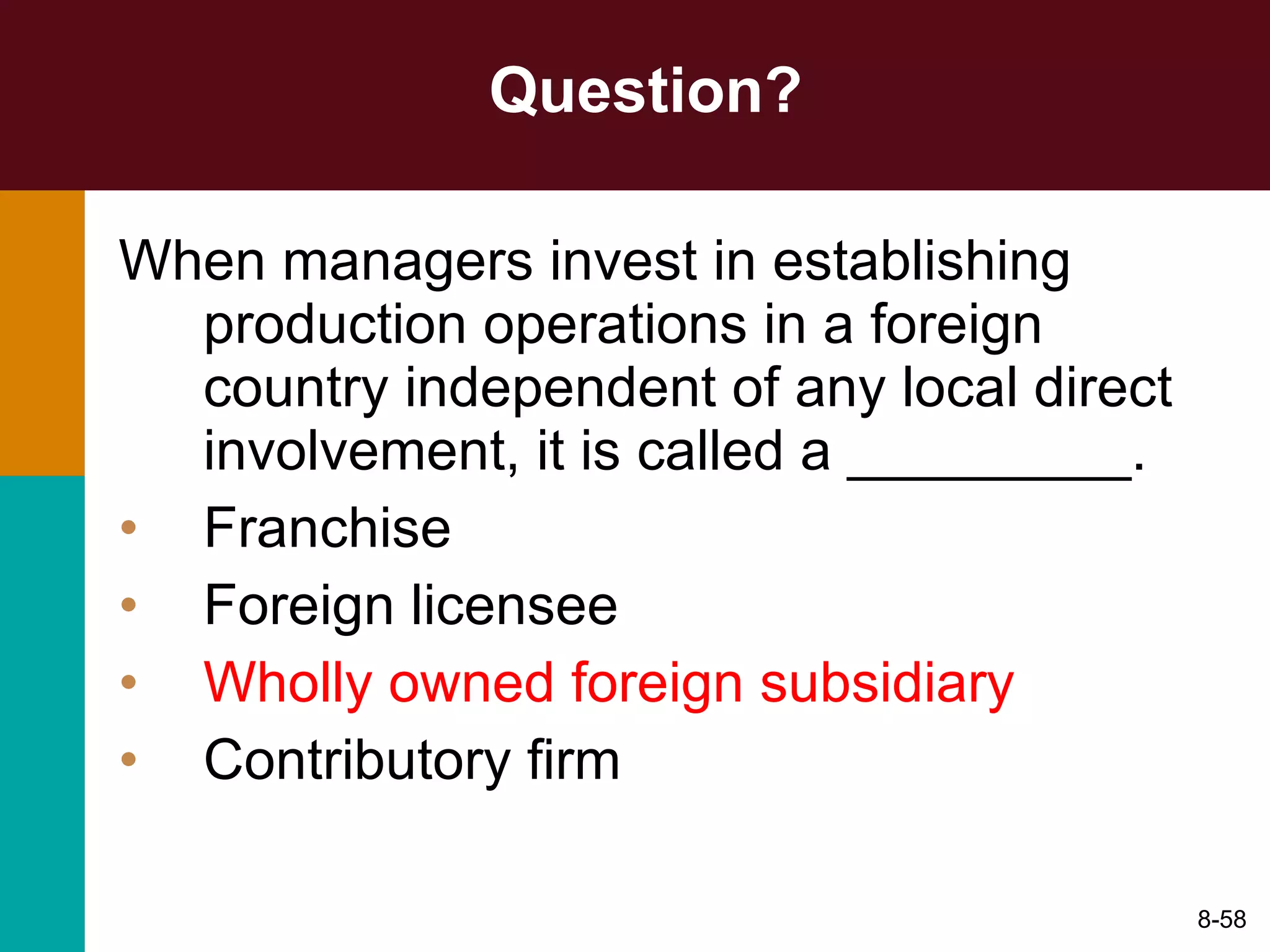 Question? When managers invest in establishing production operations in a foreign country independent of any local direct involvement, it is called a _________. Franchise Foreign licensee Wholly owned foreign subsidiary Contributory firm 8- 