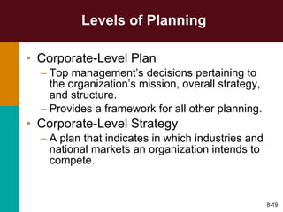 Levels of Planning Corporate-Level Plan Top management’s decisions pertaining to the organization’s mission, overall strategy, and structure. Provides a framework for all other planning. Corporate-Level Strategy A plan that indicates in which industries and national markets an organization intends to compete. 8- 