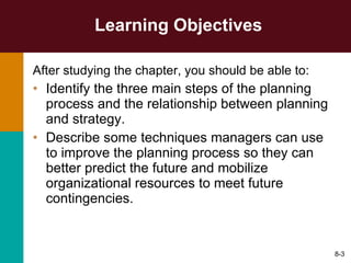 Learning Objectives After studying the chapter, you should be able to: Identify the three main steps of the planning process and the relationship between planning and strategy. Describe some techniques managers can use to improve the planning process so they can better predict the future and mobilize organizational resources to meet future contingencies. 8- 