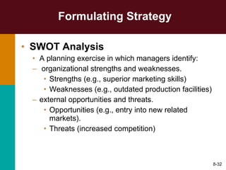 Formulating Strategy SWOT Analysis A planning exercise in which managers identify: organizational strengths and weaknesses. Strengths (e.g., superior marketing skills) Weaknesses (e.g., outdated production facilities) external opportunities and threats. Opportunities (e.g., entry into new related markets). Threats (increased competition) 8- 