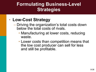 Formulating Business-Level Strategies Low-Cost Strategy Driving the organization’s total costs down below the total costs of rivals. Manufacturing at lower costs, reducing waste. Lower costs than competition means that the low cost producer can sell for less and still be profitable. 8- 