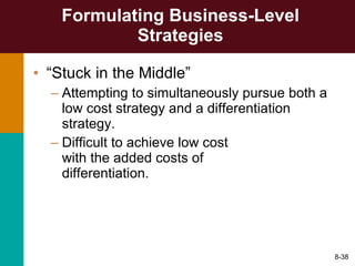 Formulating Business-Level Strategies “ Stuck in the Middle” Attempting to simultaneously pursue both a low cost strategy and a differentiation strategy. Difficult to achieve low cost  with the added costs of  differentiation. 8- 