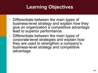Learning Objectives Differentiate between the main types of business-level strategy and explain how they give an organization a competitive advantage lead to superior performance. Differentiate between the main types of corporate-level strategies and explain how they are used to strengthen a company’s business-level strategy and competitive advantage 8- 