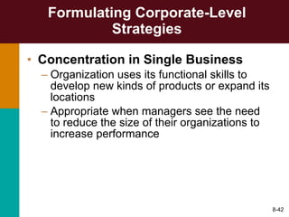 Formulating Corporate-Level Strategies Concentration in Single Business Organization uses its functional skills to develop new kinds of products or expand its locations Appropriate when managers see the need to reduce the size of their organizations to increase performance 8- 