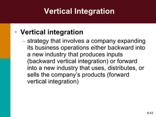 Vertical Integration Vertical integration   strategy that involves a company expanding its business operations either backward into a new industry that produces inputs (backward vertical integration) or forward into a new industry that uses, distributes, or sells the company’s products (forward vertical integration) 8- 