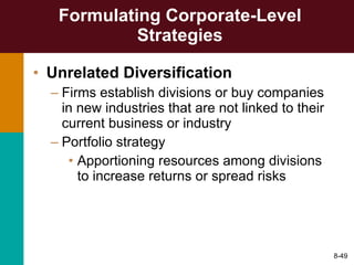 Formulating Corporate-Level Strategies Unrelated Diversification Firms establish divisions or buy companies in new industries that are not linked to their current business or industry Portfolio strategy Apportioning resources among divisions to increase returns or spread risks 8- 