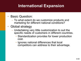 International Expansion Basic Question: To what extent do we customize products and marketing for different national conditions? Global strategy Undertaking very little customization to suit the specific needs of customers in different countries. Standardization provides for lower production cost. Ignores national differences that local competitors can address to their advantage. 8- 