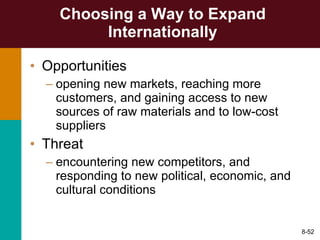 Choosing a Way to Expand Internationally Opportunities  opening new markets, reaching more customers, and gaining access to new sources of raw materials and to low-cost suppliers Threat  encountering new competitors, and responding to new political, economic, and cultural conditions 8- 