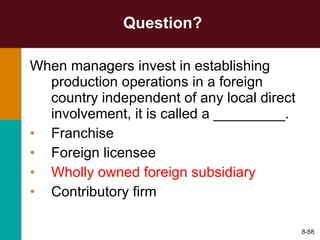 Question? When managers invest in establishing production operations in a foreign country independent of any local direct involvement, it is called a _________. Franchise Foreign licensee Wholly owned foreign subsidiary Contributory firm 8- 