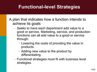 Functional-level Strategies A plan that indicates how a function intends to achieve its goals Seeks to have each department add value to a good or service. Marketing, service, and production functions can all add value to a good or service through: Lowering the costs of providing the value in products. Adding new value to the product by differentiating. Functional strategies must fit with business level strategies.  8- 