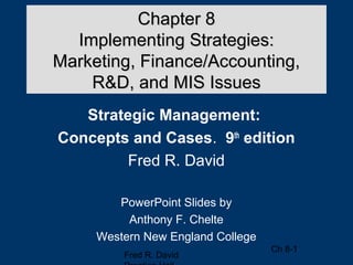 Chapter 8
  Implementing Strategies:
Marketing, Finance/Accounting,
    R&D, and MIS Issues
   Strategic Management:
Concepts and Cases. 9th edition
         Fred R. David

        PowerPoint Slides by
          Anthony F. Chelte
     Western New England College
                                   Ch 8-1
         Fred R. David
 