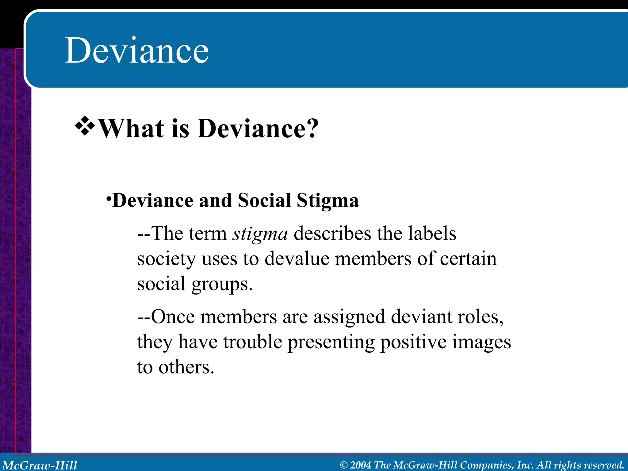 Deviance What is Deviance? Deviance and Social Stigma --The term  stigma  describes the labels society uses to devalue members of certain social groups. --Once members are assigned deviant roles, they have trouble presenting positive images to others. 