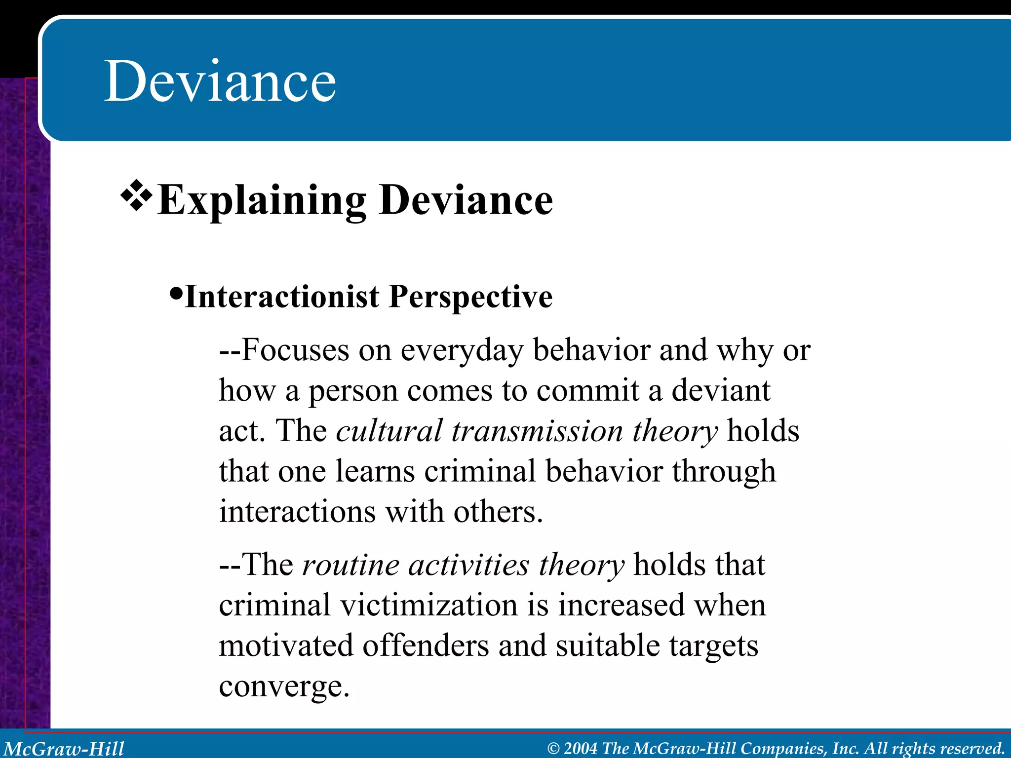 Deviance Explaining Deviance Interactionist Perspective --Focuses on everyday behavior and why or how a person comes to commit a deviant act. The  cultural transmission theory  holds that one learns criminal behavior through interactions with others. --The  routine activities theory  holds that criminal victimization is increased when motivated offenders and suitable targets converge.  