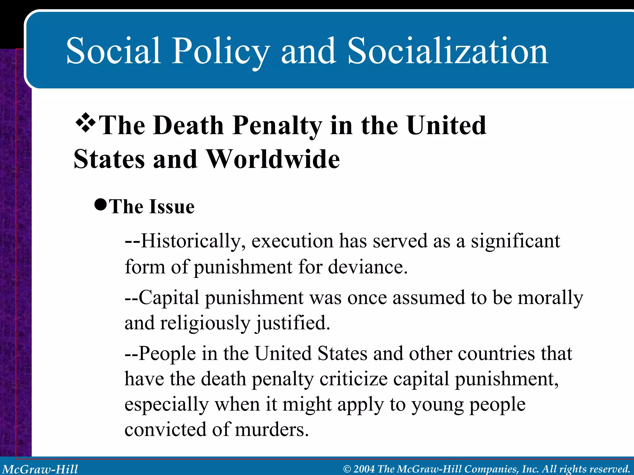 Social Policy and Socialization The Death Penalty in the United States and Worldwide The Issue -- Historically, execution has served as a significant form of punishment for deviance. --Capital punishment was once assumed to be morally and religiously justified. --People in the United States and other countries that have the death penalty criticize capital punishment, especially when it might apply to young people convicted of murders. 