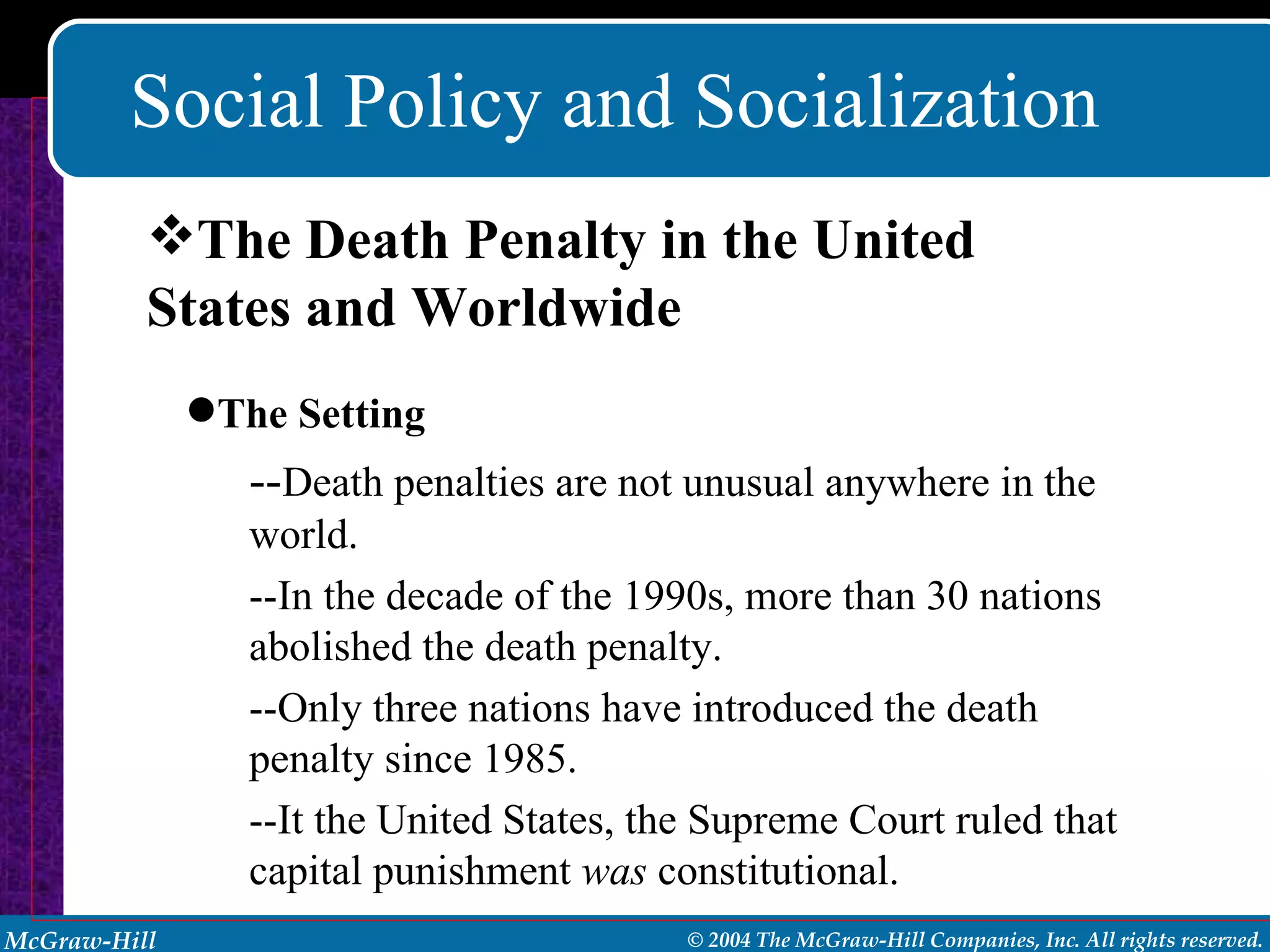Social Policy and Socialization The Death Penalty in the United States and Worldwide The Setting -- Death penalties are not unusual anywhere in the world. --In the decade of the 1990s, more than 30 nations abolished the death penalty.  --Only three nations have introduced the death penalty since 1985. --It the United States, the Supreme Court ruled that capital punishment  was  constitutional.  
