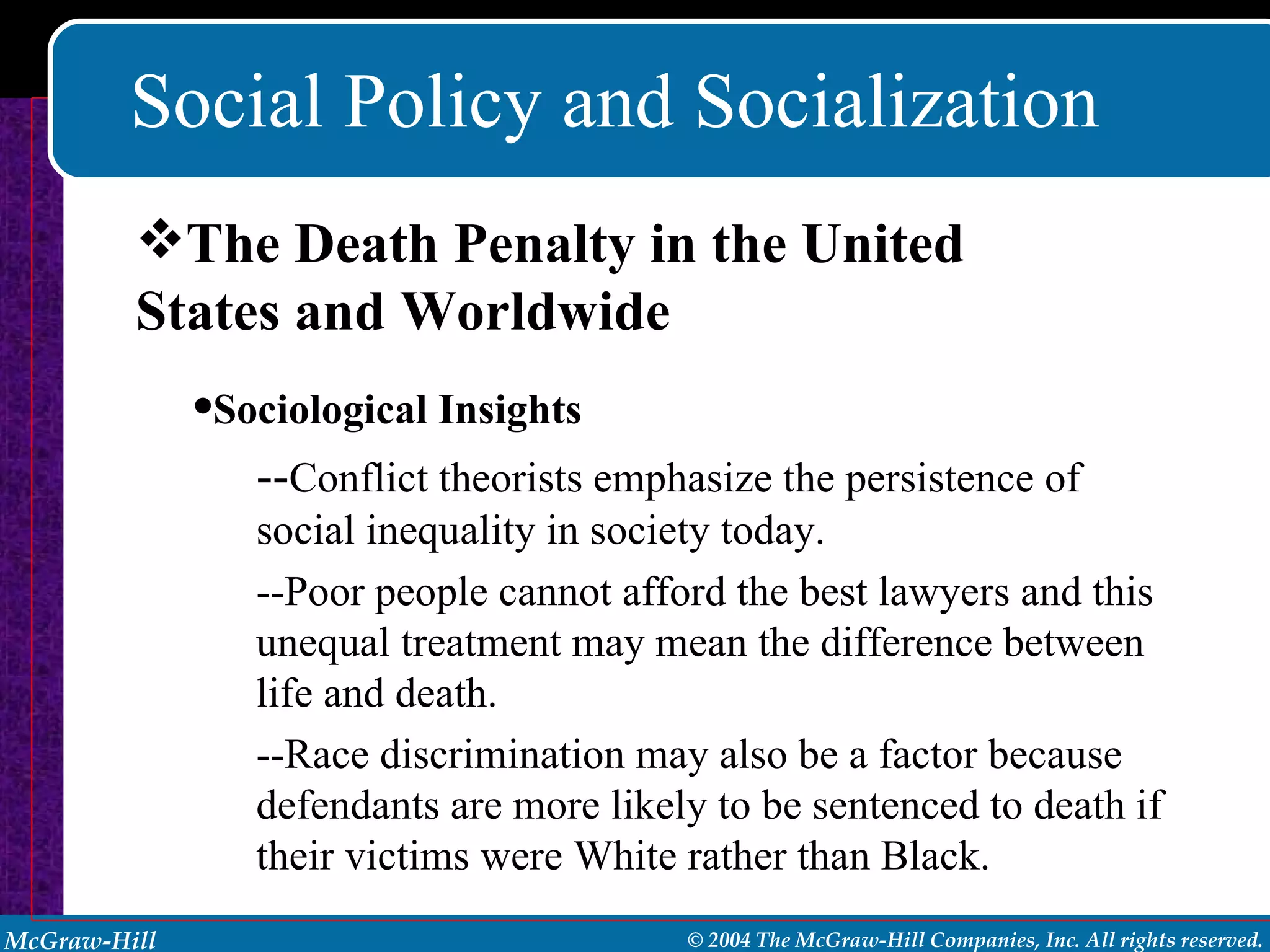 Social Policy and Socialization The Death Penalty in the United States and Worldwide Sociological Insights -- Conflict theorists emphasize the persistence of social inequality in society today. --Poor people cannot afford the best lawyers and this unequal treatment may mean the difference between life and death. --Race discrimination may also be a factor because defendants are more likely to be sentenced to death if their victims were White rather than Black. 