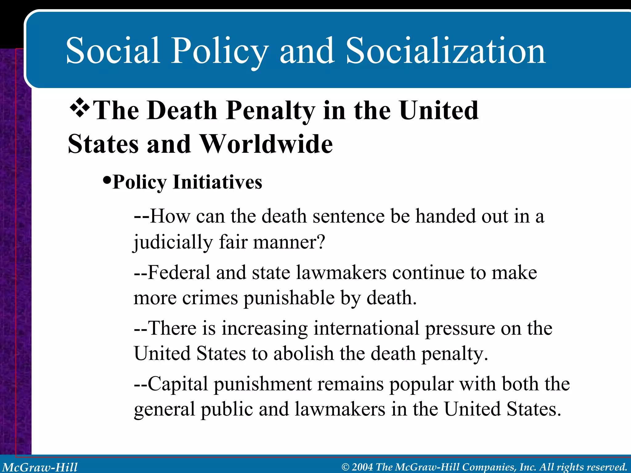 Social Policy and Socialization The Death Penalty in the United States and Worldwide Policy Initiatives -- How can the death sentence be handed out in a judicially fair manner? --Federal and state lawmakers continue to make more crimes punishable by death. --There is increasing international pressure on the United States to abolish the death penalty. --Capital punishment remains popular with both the general public and lawmakers in the United States. 