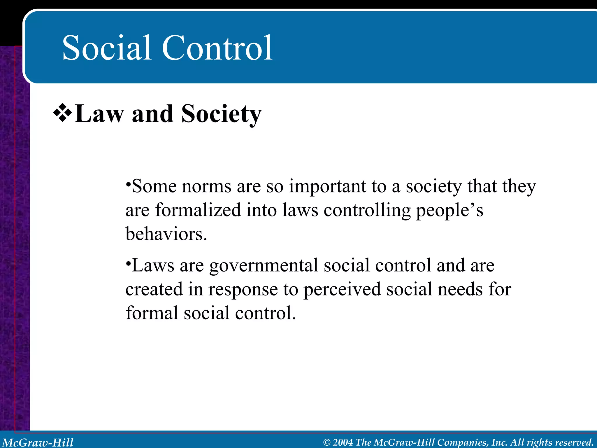 Social Control Law and Society Some norms are so important to a society that they are formalized into laws controlling people’s behaviors. Laws are governmental social control and are created in response to perceived social needs for formal social control. 