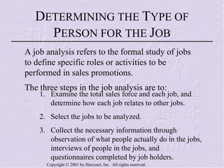 D ETERMINING THE  T YPE OF  P ERSON FOR THE  J OB A job analysis refers to the formal study of jobs to define specific roles or activities to be performed in sales promotions. The three steps in the job analysis are to: 1.  Examine the total sales force and each job, and determine how each job relates to other jobs. 2.  Select the jobs to be analyzed. 3.  Collect the necessary information through observation of what people actually do in the jobs, interviews of people in the jobs, and questionnaires completed by job holders. 