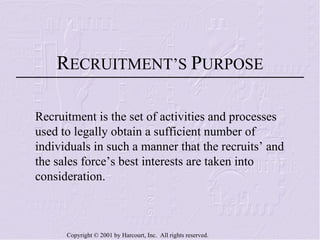 R ECRUITMENT’S  P URPOSE Recruitment is the set of activities and processes used to legally obtain a sufficient number of individuals in such a manner that the recruits’ and the sales force’s best interests are taken into consideration. 